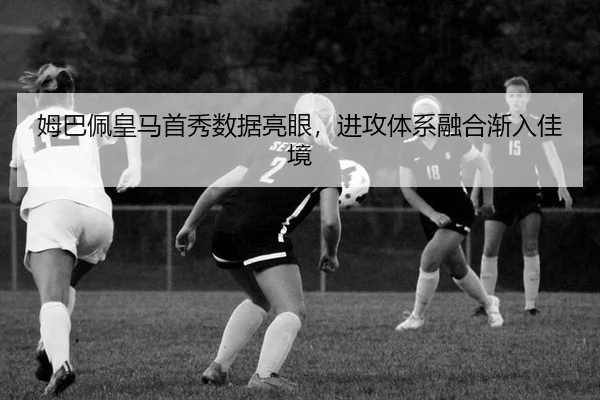 姆巴佩皇马首秀数据亮眼，进攻体系融合渐入佳境