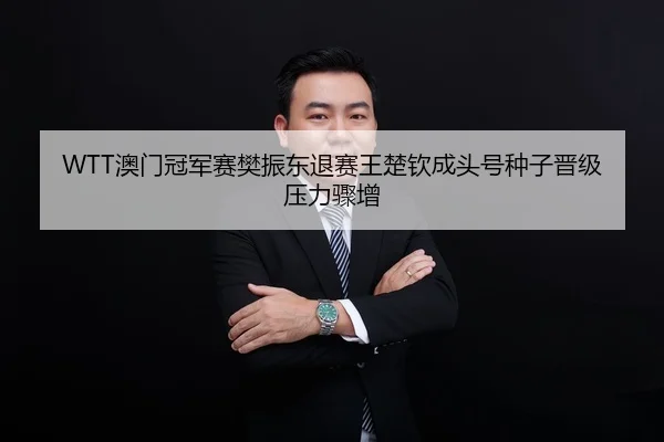 WTT澳门冠军赛樊振东退赛王楚钦成头号种子晋级压力骤增